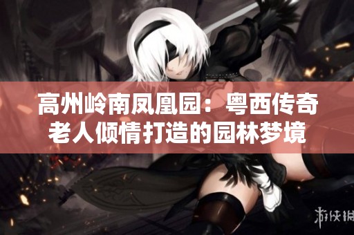 高州岭南凤凰园：粤西传奇老人倾情打造的园林梦境