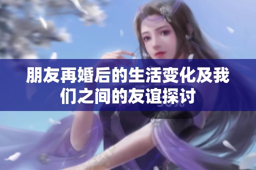 朋友再婚后的生活变化及我们之间的友谊探讨