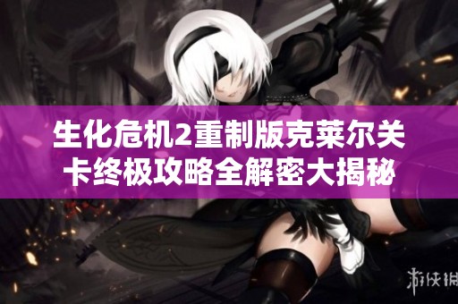 生化危机2重制版克莱尔关卡终极攻略全解密大揭秘