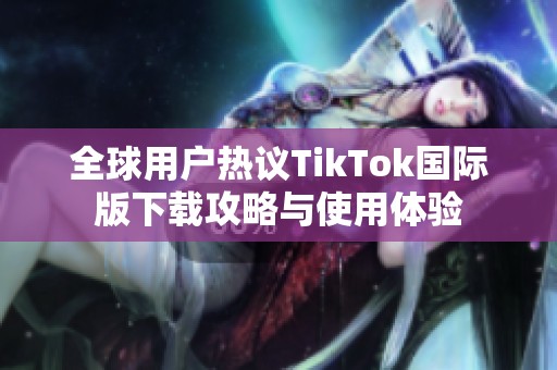 全球用户热议TikTok国际版下载攻略与使用体验