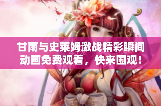 甘雨与史莱姆激战精彩瞬间动画免费观看，快来围观！