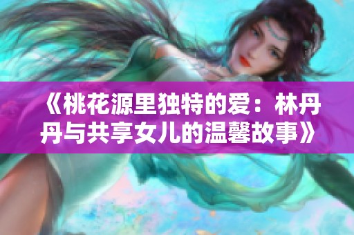 《桃花源里独特的爱：林丹丹与共享女儿的温馨故事》