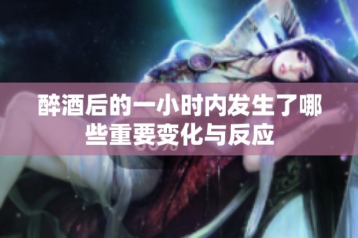 醉酒后的一小时内发生了哪些重要变化与反应