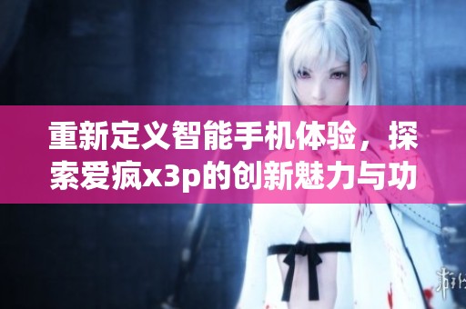 重新定义智能手机体验，探索爱疯x3p的创新魅力与功能