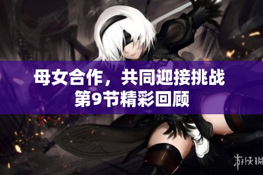 母女合作，共同迎接挑战 第9节精彩回顾