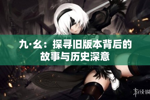 九·幺：探寻旧版本背后的故事与历史深意