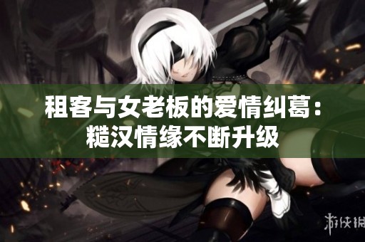 租客与女老板的爱情纠葛：糙汉情缘不断升级