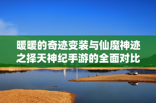 暖暖的奇迹变装与仙魔神迹之择天神纪手游的全面对比与推荐