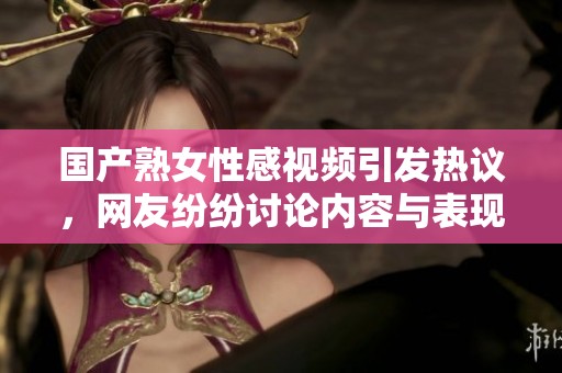 国产熟女性感视频引发热议，网友纷纷讨论内容与表现