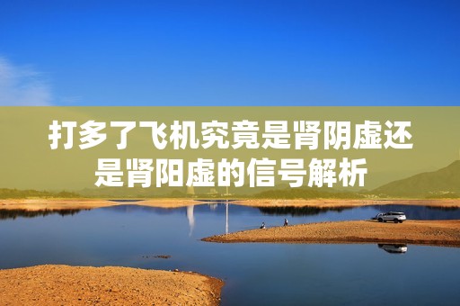 打多了飞机究竟是肾阴虚还是肾阳虚的信号解析