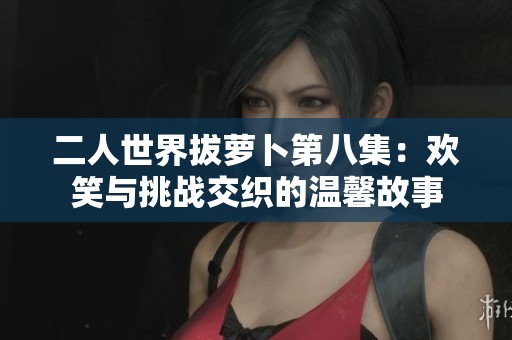 二人世界拔萝卜第八集：欢笑与挑战交织的温馨故事