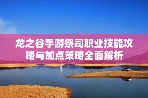 龙之谷手游祭司职业技能攻略与加点策略全面解析