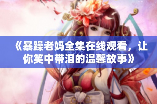 《暴躁老妈全集在线观看，让你笑中带泪的温馨故事》