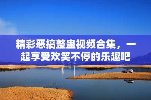 精彩恶搞整蛊视频合集，一起享受欢笑不停的乐趣吧