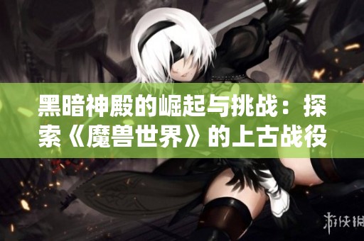 黑暗神殿的崛起与挑战：探索《魔兽世界》的上古战役与传奇故事