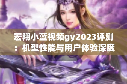 宏翔小蓝视频gy2023评测：机型性能与用户体验深度分析