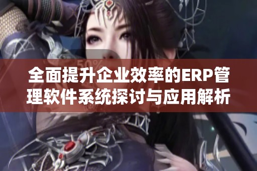 全面提升企业效率的ERP管理软件系统探讨与应用解析