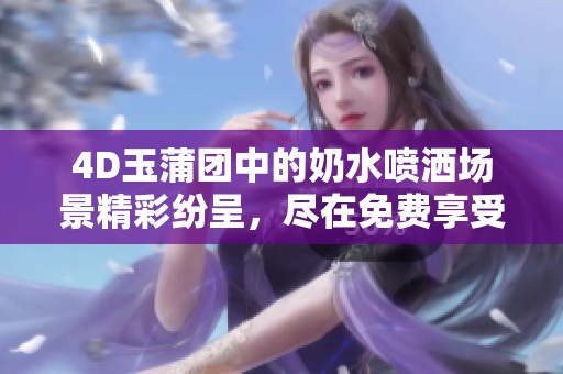4D玉蒲团中的奶水喷洒场景精彩纷呈，尽在免费享受中