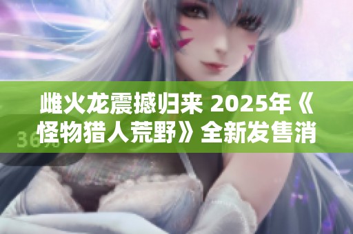 雌火龙震撼归来 2025年《怪物猎人荒野》全新发售消息揭晓