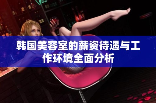 韩国美容室的薪资待遇与工作环境全面分析