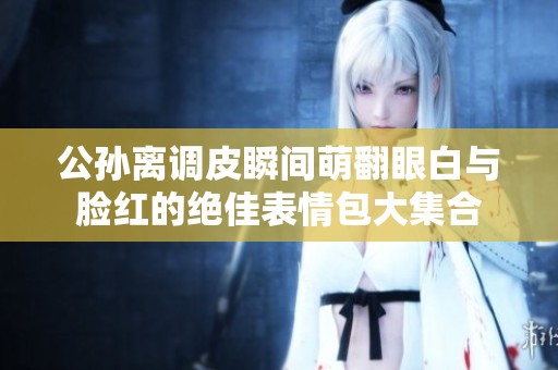 公孙离调皮瞬间萌翻眼白与脸红的绝佳表情包大集合