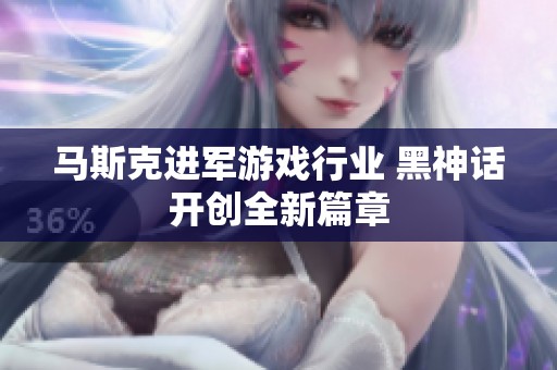马斯克进军游戏行业 黑神话开创全新篇章