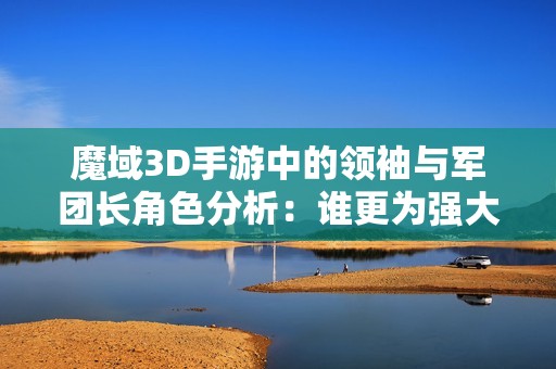 魔域3D手游中的领袖与军团长角色分析：谁更为强大