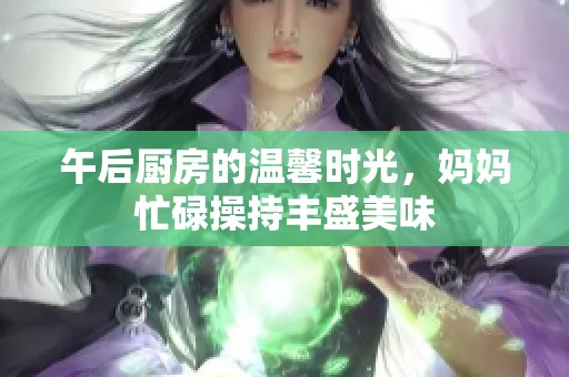 午后厨房的温馨时光，妈妈忙碌操持丰盛美味