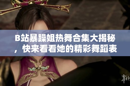 B站暴躁姐热舞合集大揭秘，快来看看她的精彩舞蹈表演！