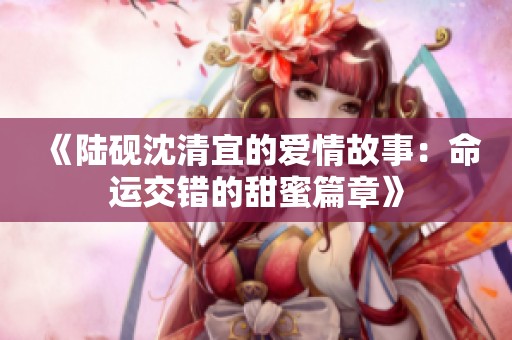 《陆砚沈清宜的爱情故事：命运交错的甜蜜篇章》