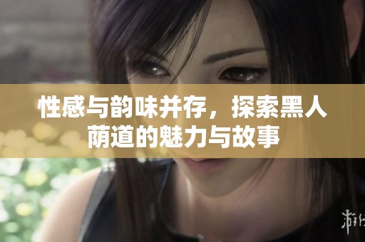 性感与韵味并存，探索黑人荫道的魅力与故事