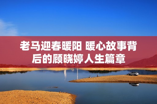 老马迎春暖阳 暖心故事背后的顾晓婷人生篇章