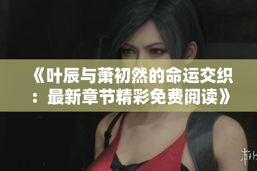 《叶辰与萧初然的命运交织：最新章节精彩免费阅读》