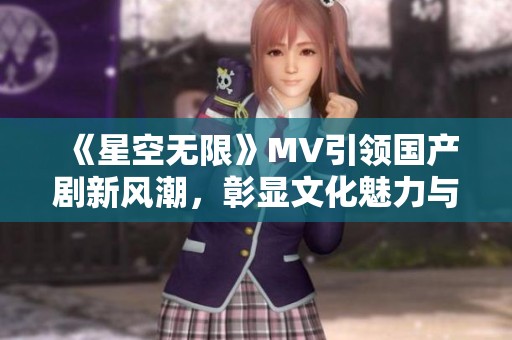 《星空无限》MV引领国产剧新风潮，彰显文化魅力与创意表达