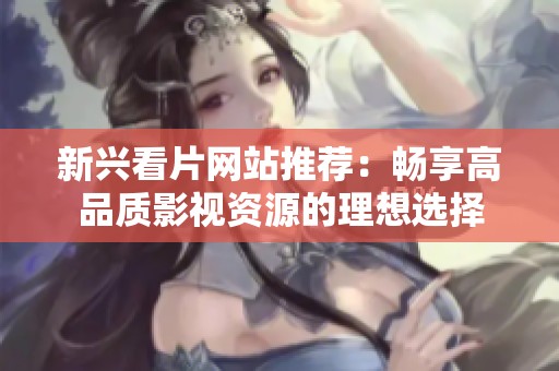 新兴看片网站推荐：畅享高品质影视资源的理想选择