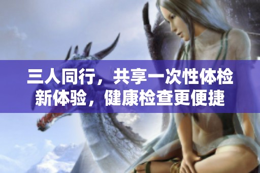 三人同行，共享一次性体检新体验，健康检查更便捷