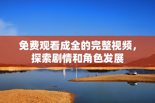 免费观看成全的完整视频，探索剧情和角色发展