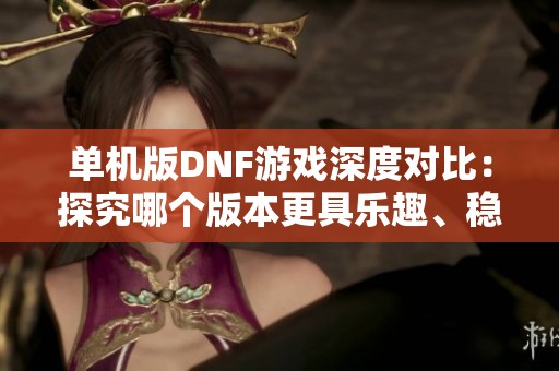 单机版DNF游戏深度对比：探究哪个版本更具乐趣、稳定性和体验价值