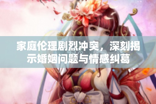 家庭伦理剧烈冲突，深刻揭示婚姻问题与情感纠葛