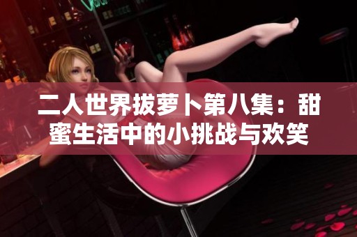 二人世界拔萝卜第八集：甜蜜生活中的小挑战与欢笑