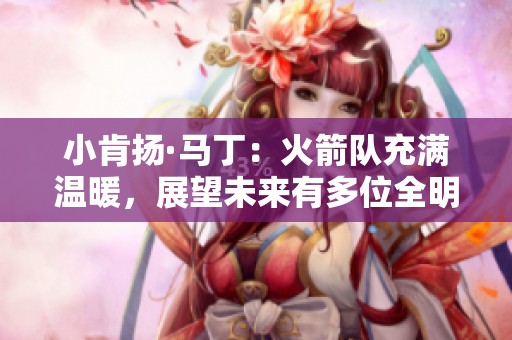 小肯扬·马丁：火箭队充满温暖，展望未来有多位全明星潜力球员