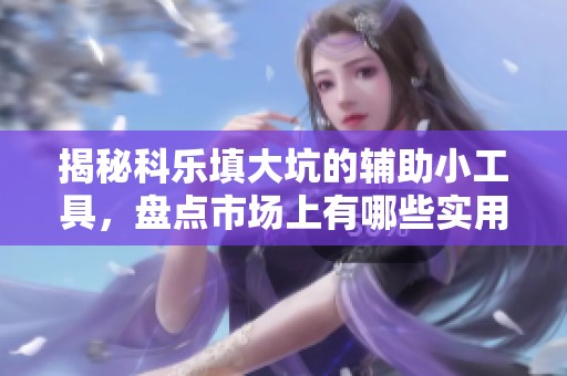 揭秘科乐填大坑的辅助小工具，盘点市场上有哪些实用选项与推荐