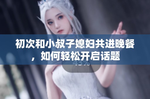 初次和小叔子媳妇共进晚餐，如何轻松开启话题
