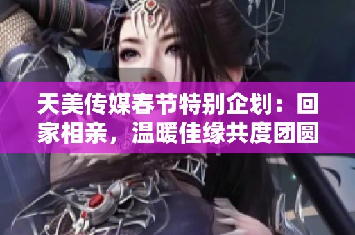 天美传媒春节特别企划：回家相亲，温暖佳缘共度团圆时刻