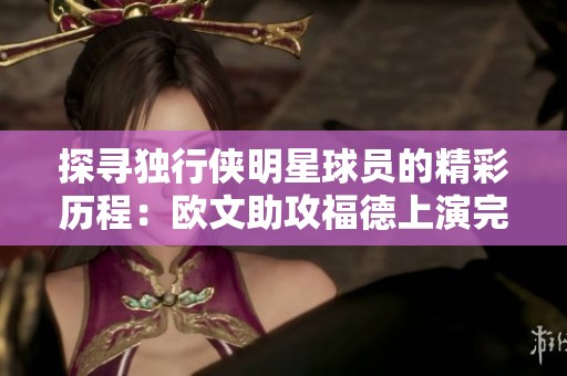 探寻独行侠明星球员的精彩历程：欧文助攻福德上演完美空接暴扣