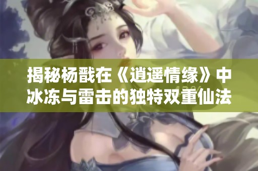 揭秘杨戬在《逍遥情缘》中冰冻与雷击的独特双重仙法技巧与玩法
