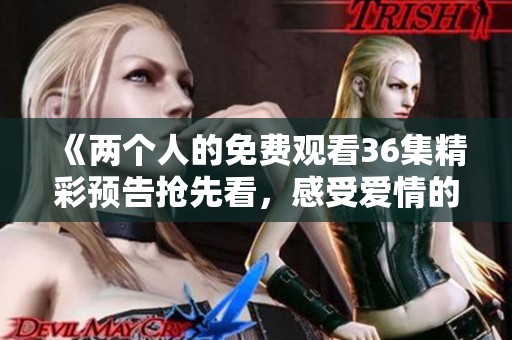 《两个人的免费观看36集精彩预告抢先看，感受爱情的真谛》