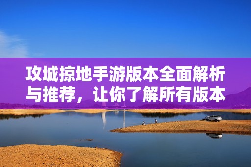 攻城掠地手游版本全面解析与推荐，让你了解所有版本的特色与区别