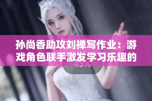 孙尚香助攻刘禅写作业：游戏角色联手激发学习乐趣的温馨瞬间