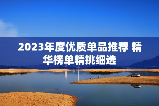 2023年度优质单品推荐 精华榜单精挑细选